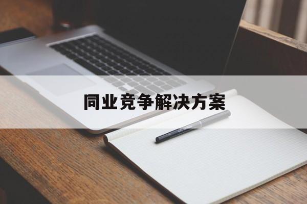 同业竞争解决方案(同业竞争解决方案怎么写)漯河市 同业竞争解决方案(同业竞争解决方案怎么写)漯河市